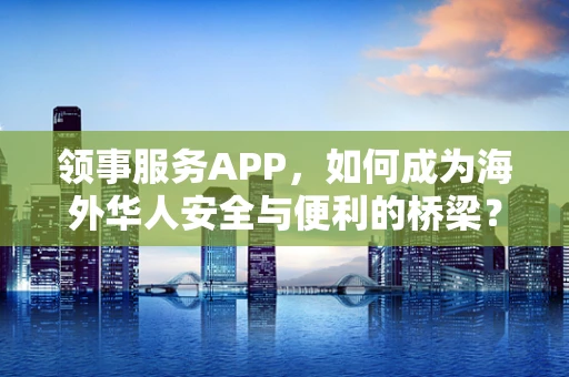 领事服务APP，如何成为海外华人安全与便利的桥梁？