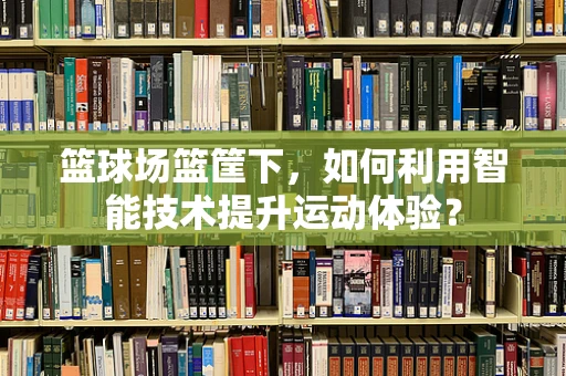 篮球场篮筐下，如何利用智能技术提升运动体验？