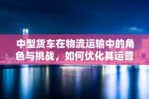 中型货车在物流运输中的角色与挑战，如何优化其运营效率？