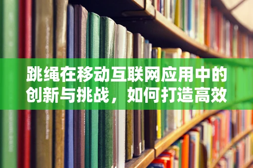 跳绳在移动互联网应用中的创新与挑战，如何打造高效、有趣的跳绳健身APP？
