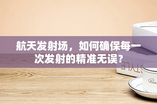 航天发射场，如何确保每一次发射的精准无误？
