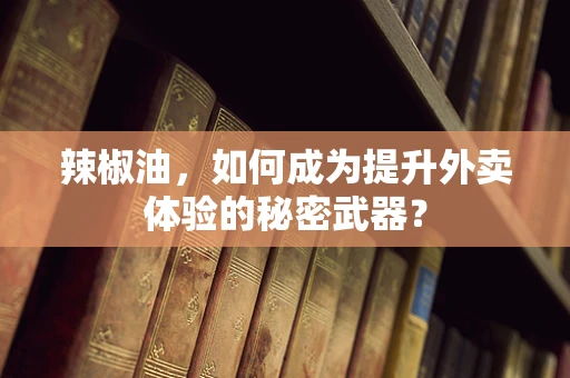 辣椒油，如何成为提升外卖体验的秘密武器？