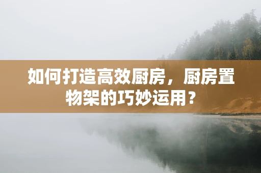 如何打造高效厨房，厨房置物架的巧妙运用？
