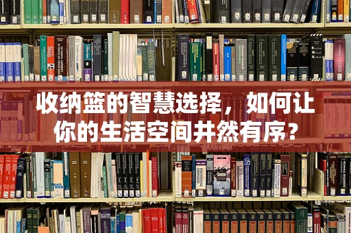收纳篮的智慧选择，如何让你的生活空间井然有序？