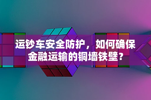 运钞车安全防护，如何确保金融运输的铜墙铁壁？
