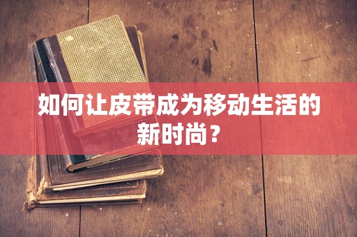 如何让皮带成为移动生活的新时尚？