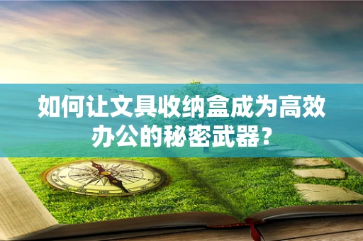 如何让文具收纳盒成为高效办公的秘密武器？