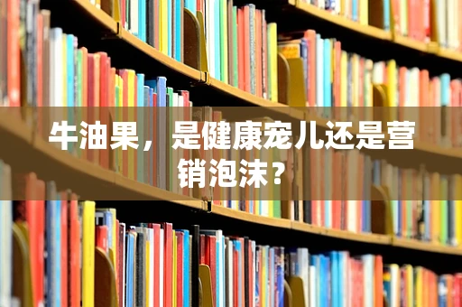 牛油果，是健康宠儿还是营销泡沫？