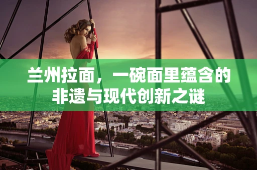 兰州拉面，一碗面里蕴含的非遗与现代创新之谜