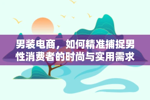 男装电商，如何精准捕捉男性消费者的时尚与实用需求？