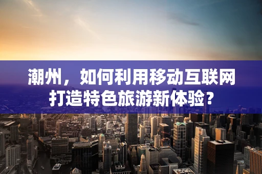 潮州，如何利用移动互联网打造特色旅游新体验？