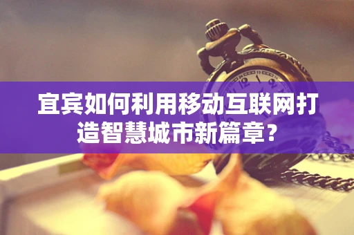宜宾如何利用移动互联网打造智慧城市新篇章？