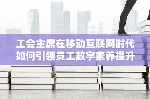 工会主席在移动互联网时代如何引领员工数字素养提升？
