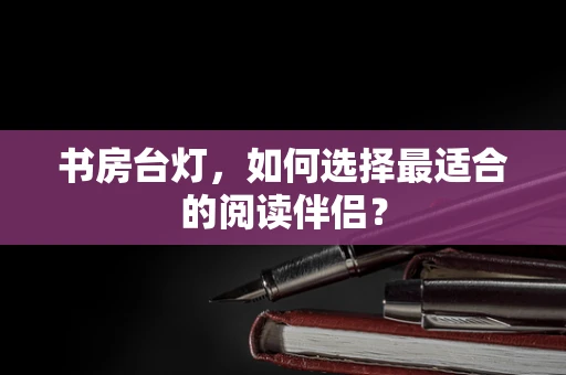 书房台灯，如何选择最适合的阅读伴侣？
