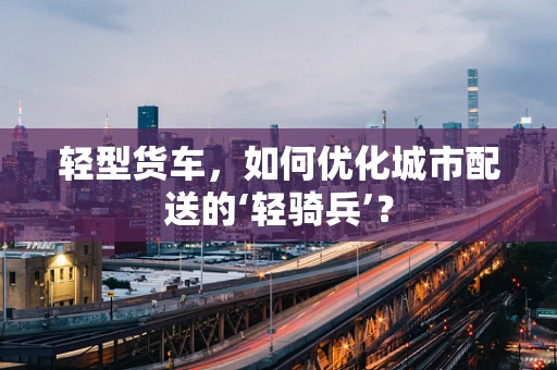 轻型货车，如何优化城市配送的‘轻骑兵’？