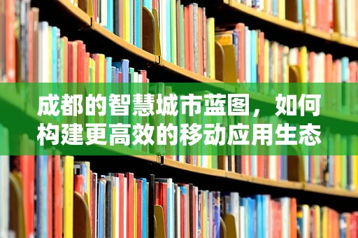 成都的智慧城市蓝图，如何构建更高效的移动应用生态？