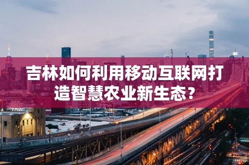 吉林如何利用移动互联网打造智慧农业新生态？