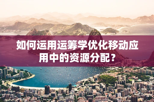 如何运用运筹学优化移动应用中的资源分配？