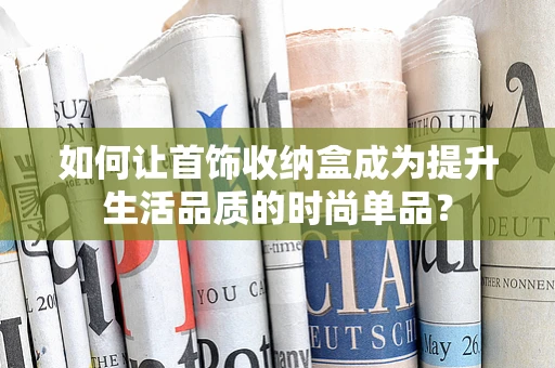 如何让首饰收纳盒成为提升生活品质的时尚单品？