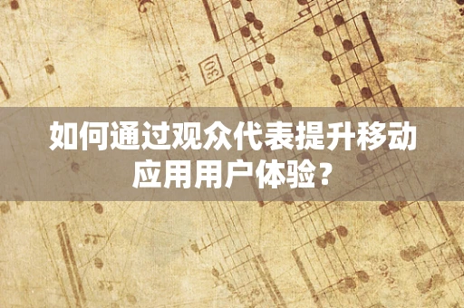如何通过观众代表提升移动应用用户体验？