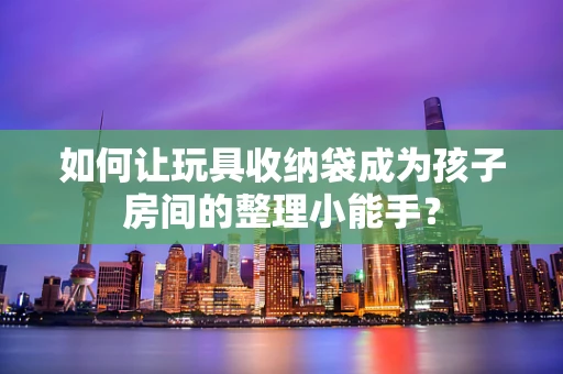 如何让玩具收纳袋成为孩子房间的整理小能手？