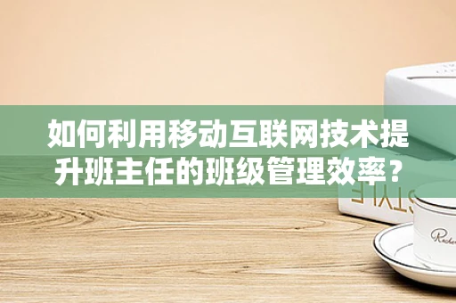 如何利用移动互联网技术提升班主任的班级管理效率？