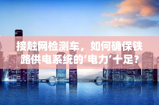 接触网检测车，如何确保铁路供电系统的‘电力’十足？