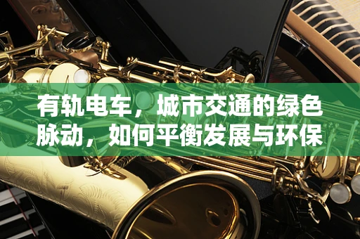 有轨电车，城市交通的绿色脉动，如何平衡发展与环保？