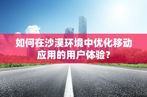 如何在沙漠环境中优化移动应用的用户体验？