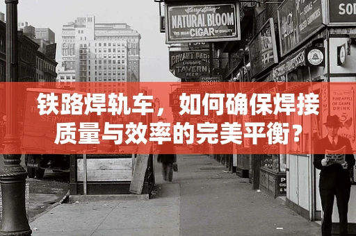 铁路焊轨车，如何确保焊接质量与效率的完美平衡？