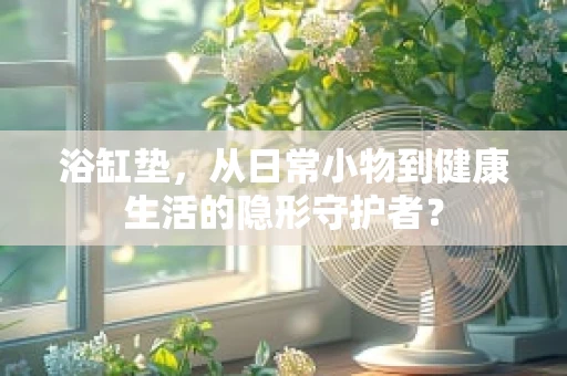 浴缸垫，从日常小物到健康生活的隐形守护者？