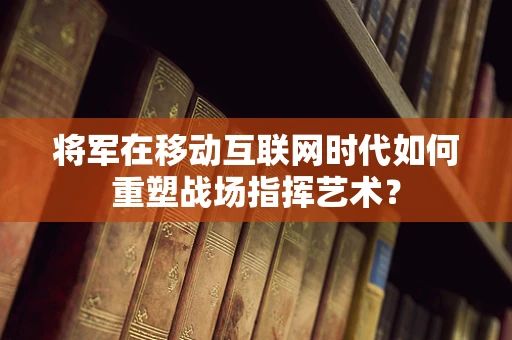 将军在移动互联网时代如何重塑战场指挥艺术？