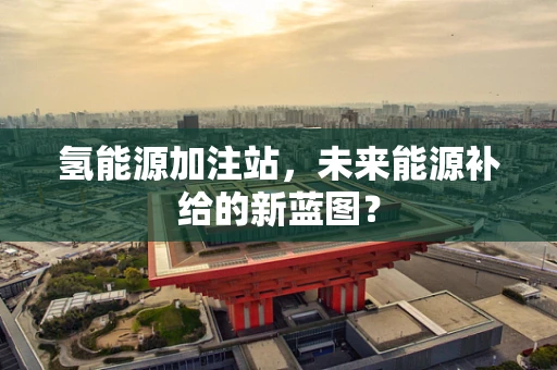 氢能源加注站，未来能源补给的新蓝图？