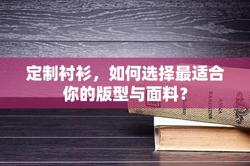 定制衬衫，如何选择最适合你的版型与面料？