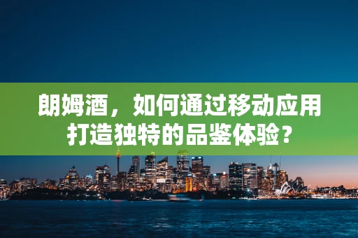 朗姆酒，如何通过移动应用打造独特的品鉴体验？