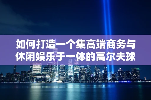 如何打造一个集高端商务与休闲娱乐于一体的高尔夫球场会所？