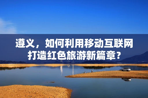 遵义，如何利用移动互联网打造红色旅游新篇章？