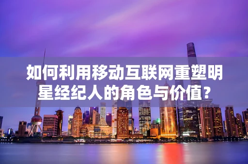 如何利用移动互联网重塑明星经纪人的角色与价值？