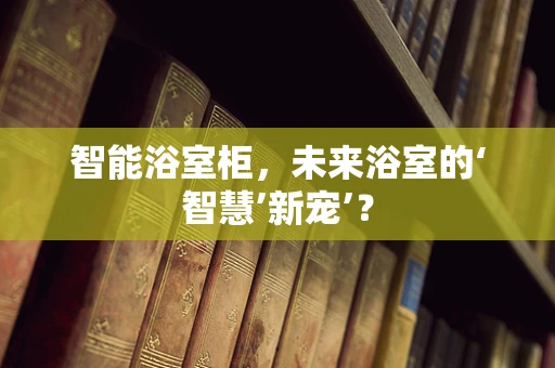 智能浴室柜，未来浴室的‘智慧’新宠’？