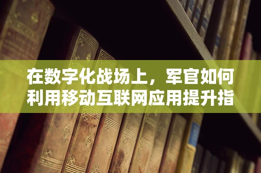 在数字化战场上，军官如何利用移动互联网应用提升指挥效能？