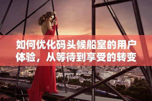 如何优化码头候船室的用户体验，从等待到享受的转变？