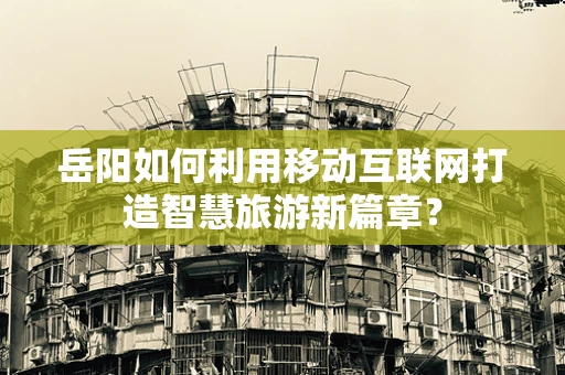 岳阳如何利用移动互联网打造智慧旅游新篇章？