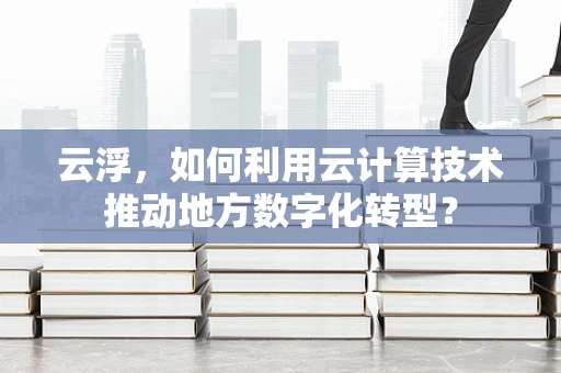 云浮，如何利用云计算技术推动地方数字化转型？