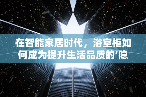 在智能家居时代，浴室柜如何成为提升生活品质的‘隐形冠军’?