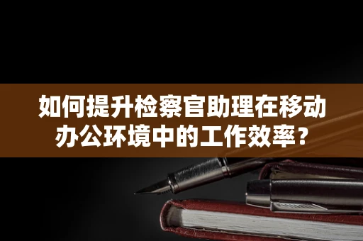 如何提升检察官助理在移动办公环境中的工作效率？