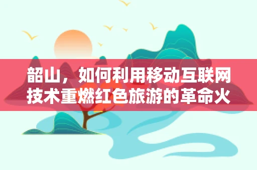 韶山，如何利用移动互联网技术重燃红色旅游的革命火种？