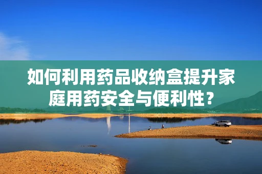 如何利用药品收纳盒提升家庭用药安全与便利性？