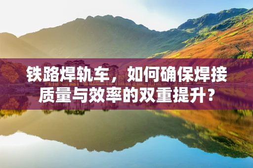铁路焊轨车，如何确保焊接质量与效率的双重提升？