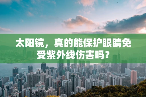 太阳镜，真的能保护眼睛免受紫外线伤害吗？