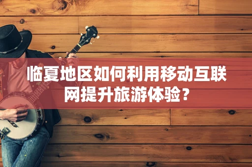 临夏地区如何利用移动互联网提升旅游体验？